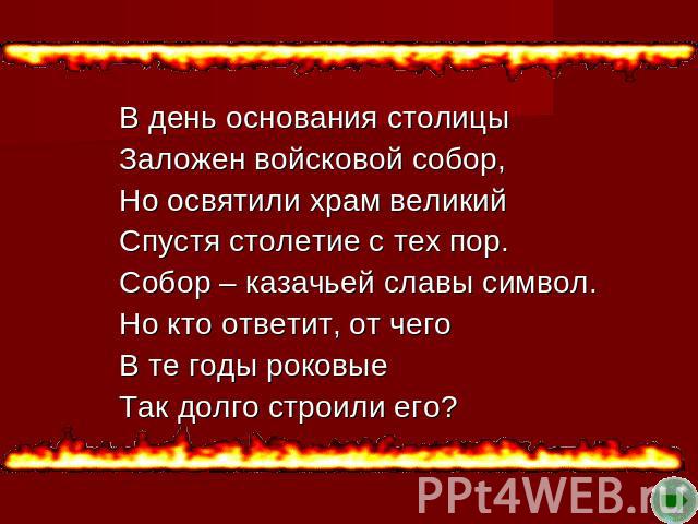 В день основания столицы Заложен войсковой собор, Но освятили храм великий Спустя столетие с тех пор. Собор – казачьей славы символ. Но кто ответит, от чего В те годы роковые Так долго строили его?