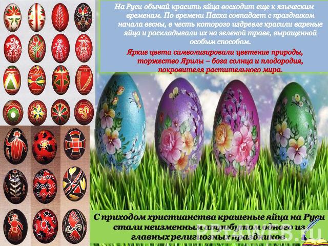 На Руси обычай красить яйца восходит еще к языческим временам. По времени Пасха совпадает с праздником начала весны, в честь которого издревле красили вареные яйца и раскладывали их на зеленой траве, выращенной особым способом. Яркие цвета символизи…