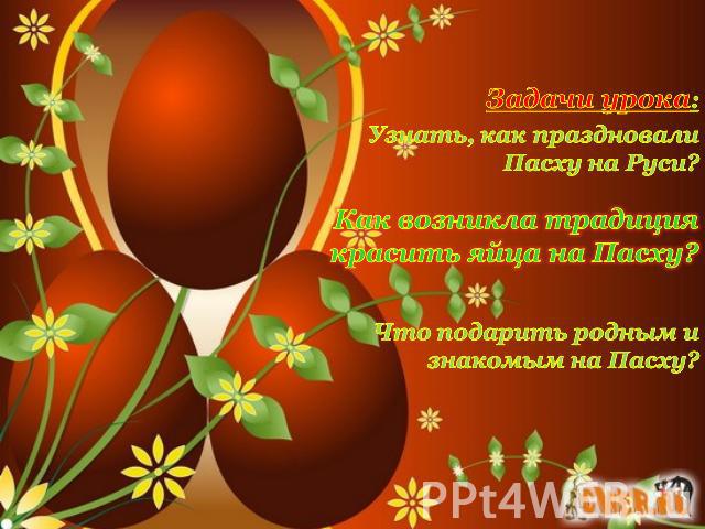 Задачи урока:Узнать, как праздновали Пасху на Руси?Как возникла традиция красить яйца на Пасху?Что подарить родным и знакомым на Пасху?