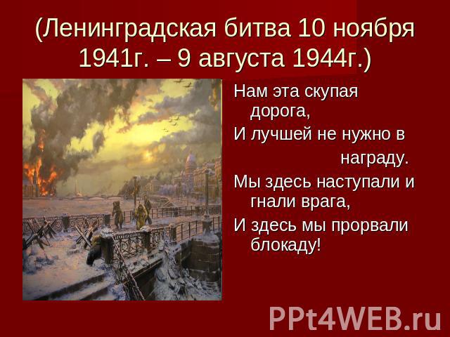 (Ленинградская битва 10 ноября 1941г. – 9 августа 1944г.) Нам эта скупая дорога,И лучшей не нужно в награду.Мы здесь наступали и гнали врага, И здесь мы прорвали блокаду!