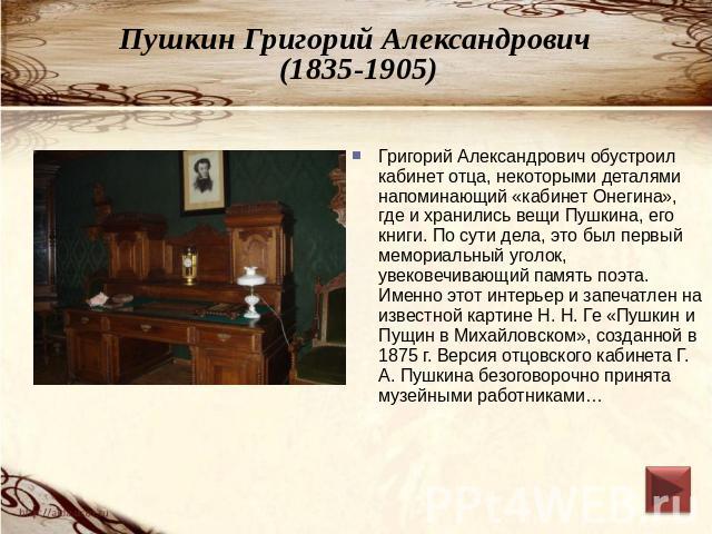 Пушкин Григорий Александрович (1835-1905) Григорий Александрович обустроил кабинет отца, некоторыми деталями напоминающий «кабинет Онегина», где и хранились вещи Пушкина, его книги. По сути дела, это был первый мемориальный уголок, увековечивающий п…
