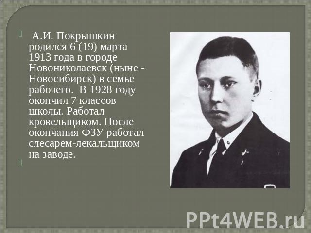 А.И. Покрышкин родился 6 (19) марта 1913 года в городе Новониколаевск (ныне - Новосибирск) в семье рабочего. В 1928 году окончил 7 классов школы. Работал кровельщиком. После окончания ФЗУ работал слесарем-лекальщиком на заводе.