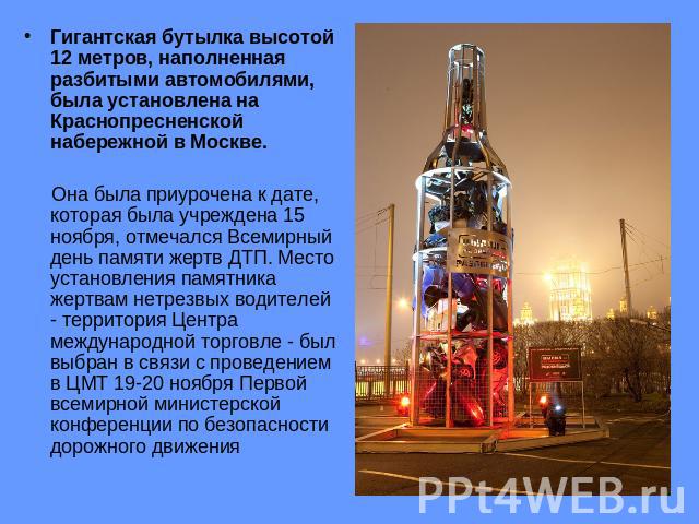 Гигантская бутылка высотой 12 метров, наполненная разбитыми автомобилями, была установлена на Краснопресненской набережной в Москве. Она была приурочена к дате, которая была учреждена 15 ноября, отмечался Всемирный день памяти жертв ДТП. Место устан…