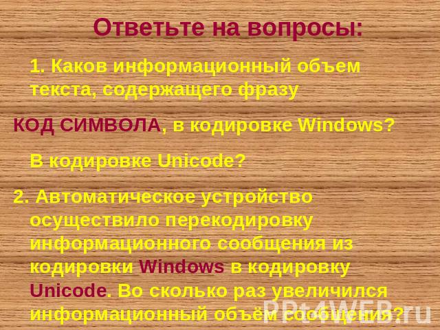 Ответьте на вопросы: 1. Каков информационный объем текста, содержащего фразуКОД СИМВОЛА, в кодировке Windows? В кодировке Unicode?2. Автоматическое устройство осуществило перекодировку информационного сообщения из кодировки Windows в кодировку Unico…