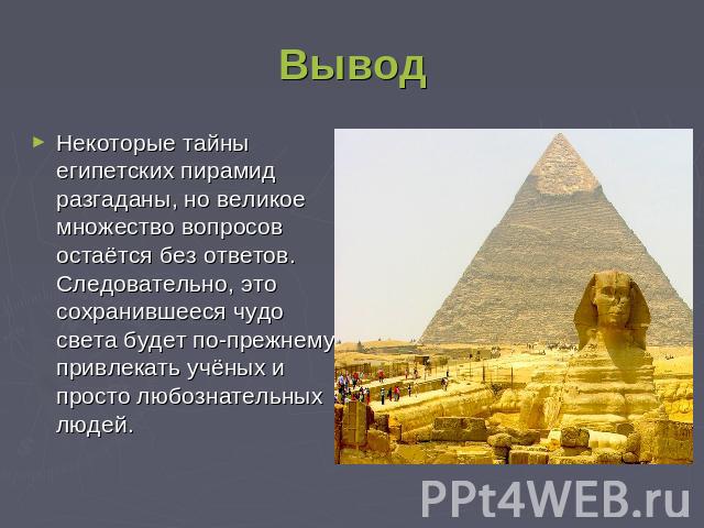 Вывод Некоторые тайны египетских пирамид разгаданы, но великое множество вопросов остаётся без ответов. Следовательно, это сохранившееся чудо света будет по-прежнему привлекать учёных и просто любознательных людей.
