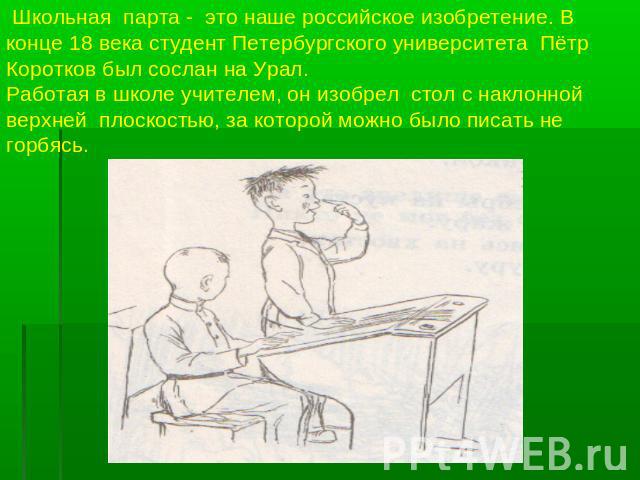 Школьная парта - это наше российское изобретение. В конце 18 века студент Петербургского университета Пётр Коротков был сослан на Урал.Работая в школе учителем, он изобрел стол с наклонной верхней плоскостью, за которой можно было писать не горбясь.