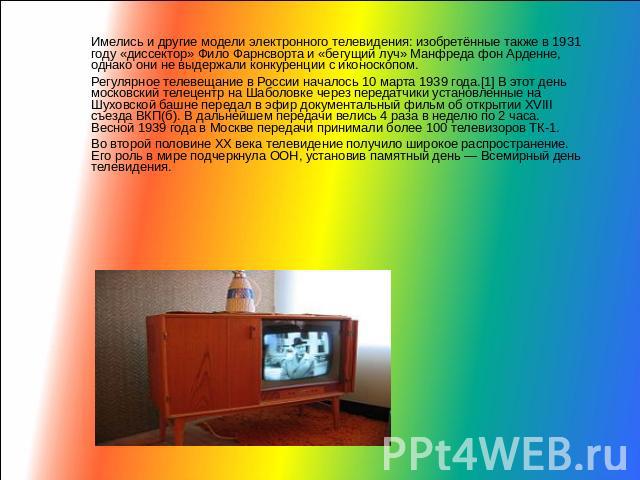 Имелись и другие модели электронного телевидения: изобретённые также в 1931 году «диссектор» Фило Фарнсворта и «бегущий луч» Манфреда фон Арденне, однако они не выдержали конкуренции с иконоскопом.Регулярное телевещание в России началось 10 марта 19…