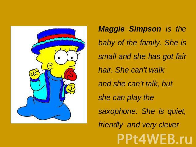 Maggie Simpson is the baby of the family. She is small and she has got fair hair. She can't walkand she can't talk, but she can play the saxophone. She is quiet, friendly and very clever