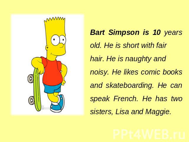 Bart Simpson is 10 years old. He is short with fair hair. He is naughty and noisy. He likes comic books and skateboarding. He can speak French. He hastwo sisters, Lisa and Maggie.