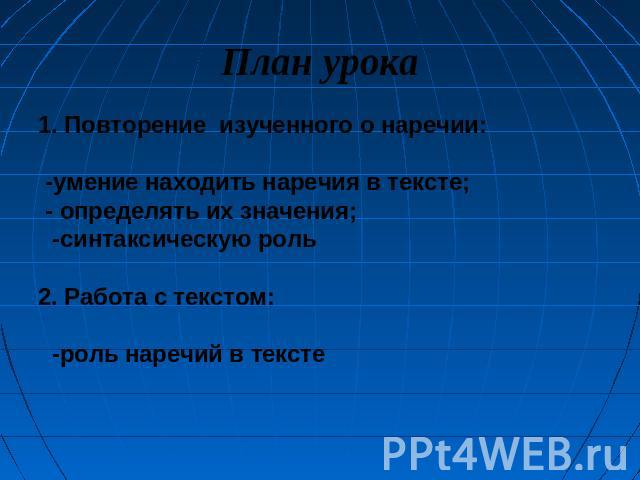 План урока 1. Повторение изученного о наречии: -умение находить наречия в тексте; - определять их значения; -синтаксическую роль 2. Работа с текстом: -роль наречий в тексте