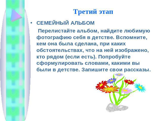 Третий этап СЕМЕЙНЫЙ АЛЬБОМ Перелистайте альбом, найдите любимую фотографию себя в детстве. Вспомните, кем она была сделана, при каких обстоятельствах, что на ней изображено, кто рядом (если есть). Попробуйте сформулировать словами, какими вы были в…