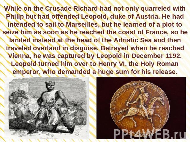 While on the Crusade Richard had not only quarreled with Philip but had offended Leopold, duke of Austria. He had intended to sail to Marseilles, but he learned of a plot to seize him as soon as he reached the coast of France, so he landed instead a…