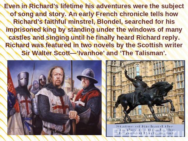 Even in Richard's lifetime his adventures were the subject of song and story. An early French chronicle tells how Richard's faithful minstrel, Blondel, searched for his imprisoned king by standing under the windows of many castles and singing until …