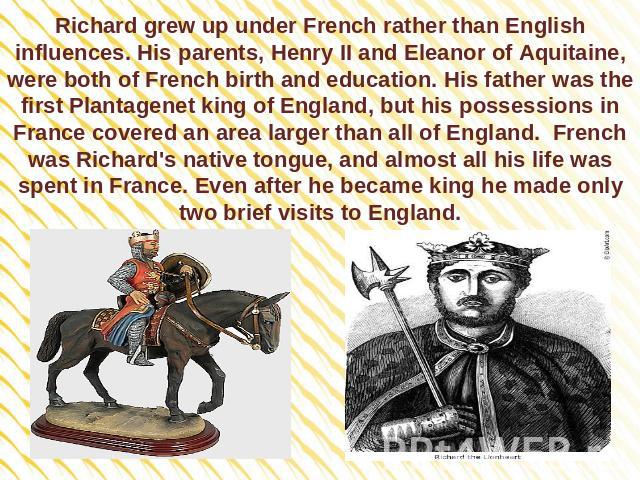 Richard grew up under French rather than English influences. His parents, Henry II and Eleanor of Aquitaine, were both of French birth and education. His father was the first Plantagenet king of England, but his possessions in France covered an area…
