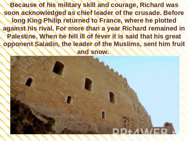 Because of his military skill and courage, Richard was soon acknowledged as chief leader of the crusade. Before long King Philip returned to France, where he plotted against his rival. For more than a year Richard remained in Palestine. When he fell…