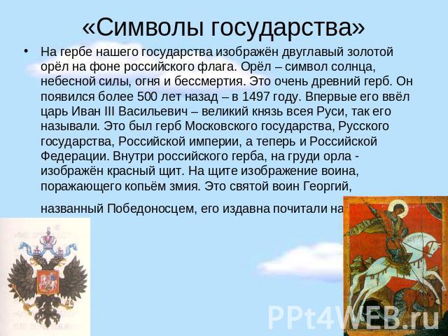 «Символы государства» На гербе нашего государства изображён двуглавый золотой орёл на фоне российского флага. Орёл – символ солнца, небесной силы, огня и бессмертия. Это очень древний герб. Он появился более 500 лет назад – в 1497 году. Впервые его …