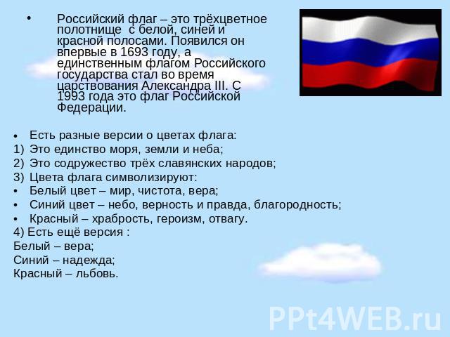 Российский флаг – это трёхцветное полотнище с белой, синей и красной полосами. Появился он впервые в 1693 году, а единственным флагом Российского государства стал во время царствования Александра III. С 1993 года это флаг Российской Федерации. Есть …