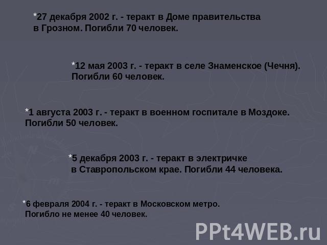 27 декабря 2002 г. - теракт в Доме правительства в Грозном. Погибли 70 человек.12 мая 2003 г. - теракт в селе Знаменское (Чечня). Погибли 60 человек.1 августа 2003 г. - теракт в военном госпитале в Моздоке. Погибли 50 человек.5 декабря 2003 г. - тер…