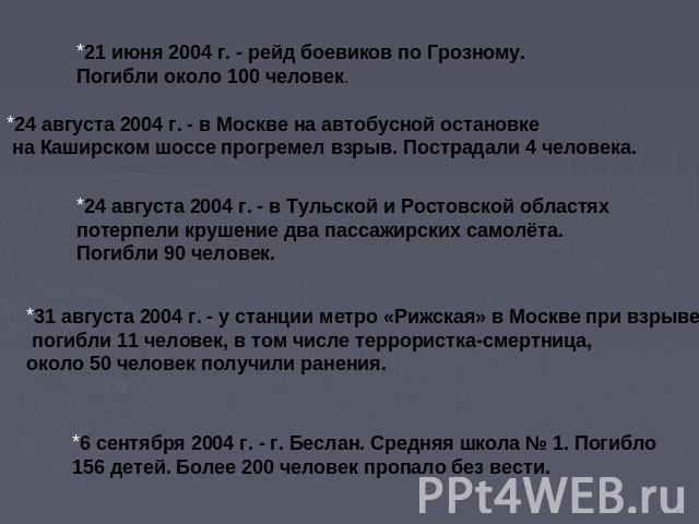 21 июня 2004 г. - рейд боевиков по Грозному. Погибли около 100 человек.24 августа 2004 г. - в Москве на автобусной остановке на Каширском шоссе прогремел взрыв. Пострадали 4 человека.24 августа 2004 г. - в Тульской и Ростовской областях потерпели кр…
