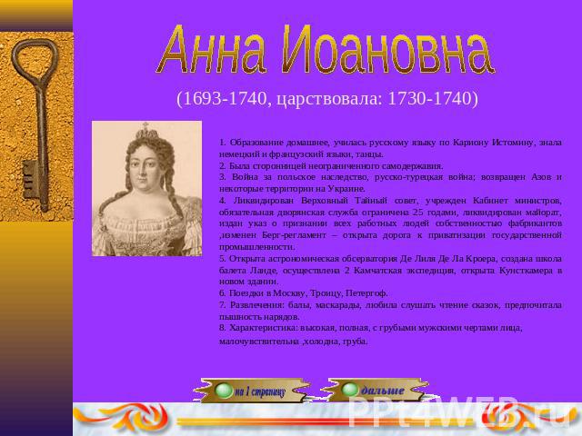 Анна Иоановна(1693-1740, царствовала: 1730-1740) 1. Образование домашнее, училась русскому языку по Кариону Истомину, знала немецкий и французский языки, танцы.2. Была сторонницей неограниченного самодержавия.3. Война за польское наследство, русско-…