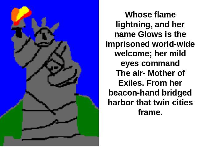 Whose flame lightning, and her name Glows is the imprisoned world-wide welcome; her mild eyes commandThe air- Mother of Exiles. From her beacon-hand bridged harbor that twin cities frame.