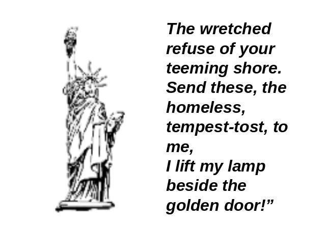 The wretched refuse of your teeming shore.Send these, the homeless, tempest-tost, to me,I lift my lamp beside the golden door!”