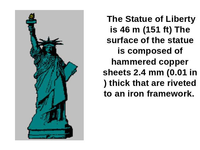 The Statue of Liberty is 46 m (151 ft) The surface of the statue is composed of hammered copper sheets 2.4 mm (0.01 in) thick that are riveted to an iron framework.