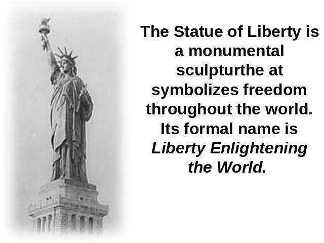 The Statue of Liberty is a monumental sculpturthe at symbolizes freedom throughout the world. Its formal name is Liberty Enlightening the World.