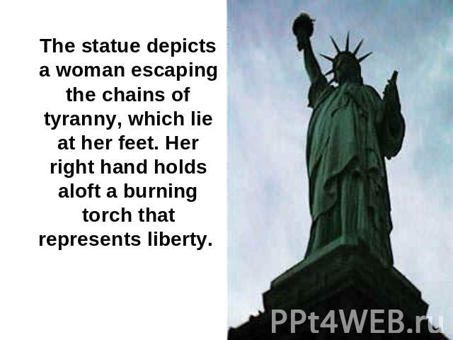 The statue depicts a woman escaping the chains of tyranny, which lie at her feet. Her right hand holds aloft a burning torch that represents liberty.
