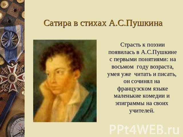 Сатира в стихах А.С.Пушкина Страсть к поэзии появилась в А.С.Пушкине с первыми понятиями: на восьмом году возраста, умея уже читать и писать, он сочинял на французском языке маленькие комедии и эпиграммы на своих учителей.
