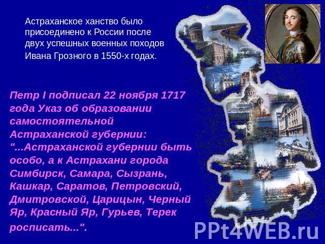 Астраханское ханство было присоединено к России после двух успешных военных походов Ивана Грозного в 1550-х годах. Петр I подписал 22 ноября 1717 года Указ об образовании самостоятельной Астраханской губернии: 