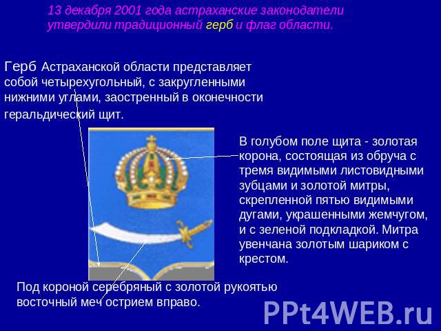 13 декабря 2001 года астраханские законодатели утвердили традиционный герб и флаг области.Герб Астраханской области представляет собой четырехугольный, с закругленными нижними углами, заостренный в оконечности геральдический щит. В голубом поле щита…