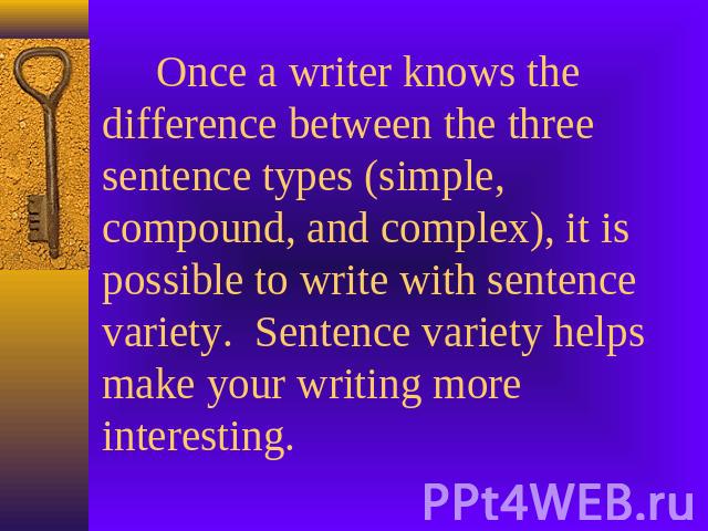 Once a writer knows the difference between the three sentence types (simple, compound, and complex), it is possible to write with sentence variety. Sentence variety helps make your writing more interesting.