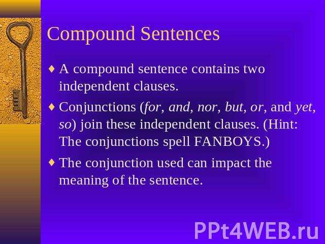 Compound Sentences A compound sentence contains two independent clauses.Conjunctions (for, and, nor, but, or, and yet, so) join these independent clauses. (Hint: The conjunctions spell FANBOYS.)The conjunction used can impact the meaning of the sentence.