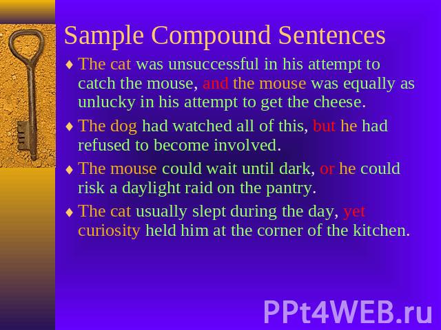Sample Compound Sentences The cat was unsuccessful in his attempt to catch the mouse, and the mouse was equally as unlucky in his attempt to get the cheese.The dog had watched all of this, but he had refused to become involved.The mouse could wait u…