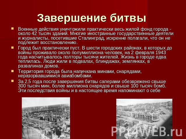 Завершение битвы Военные действия уничтожили практически весь жилой фонд города - около 42 тысяч зданий. Многие иностранные государственные деятели и журналисты, посетившие Сталинград, искренне полагали, что он не подлежит восстановлению. Город был …