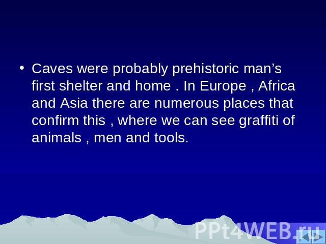 Caves were probably prehistoric man’s first shelter and home . In Europe , Africa and Asia there are numerous places that confirm this , where we can see graffiti of animals , men and tools.