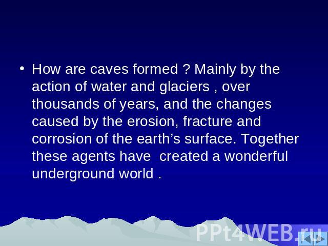How are caves formed ? Mainly by the action of water and glaciers , over thousands of years, and the changes caused by the erosion, fracture and corrosion of the earth’s surface. Together these agents have created a wonderful underground world .