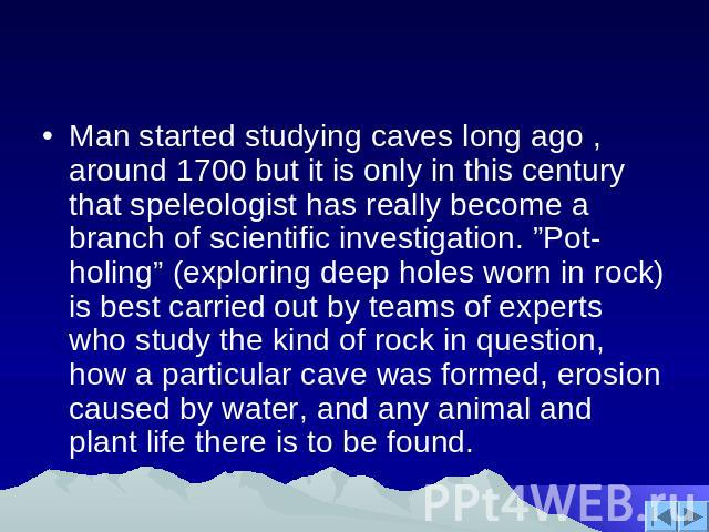 Man started studying caves long ago , around 1700 but it is only in this century that speleologist has really become a branch of scientific investigation. ”Pot-holing” (exploring deep holes worn in rock) is best carried out by teams of experts who s…