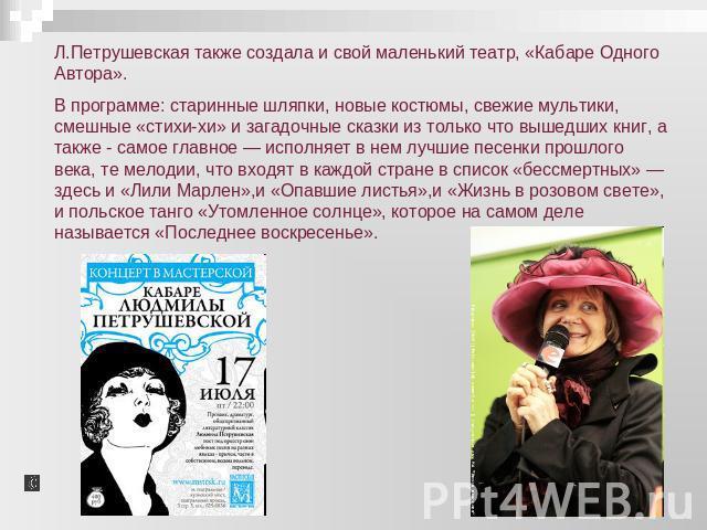 Л.Петрушевская также создала и свой маленький театр, «Кабаре Одного Автора».В программе: старинные шляпки, новые костюмы, свежие мультики, смешные «стихи-хи» и загадочные сказки из только что вышедших книг, а также - самое главное — исполняет в нем …