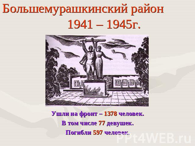 Большемурашкинский район 1941 – 1945г. Ушли на фронт – 1378 человек.В том числе 77 девушек.Погибли 597 человек.