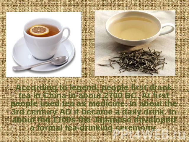According to legend, people first drank tea in China in about 2700 BC. At first people used tea as medicine. In about the 3rd century AD it became a daily drink. In about the 1100s the Japanese developed a formal tea-drinking ceremony.