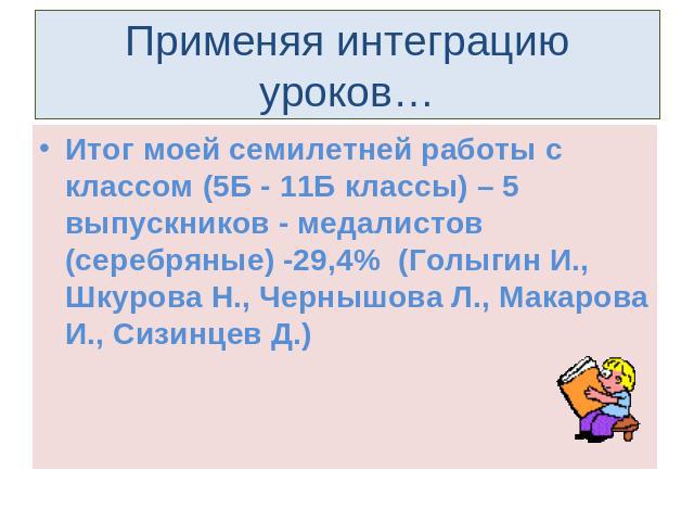 Применяя интеграцию уроков… Итог моей семилетней работы с классом (5Б - 11Б классы) – 5 выпускников - медалистов (серебряные) -29,4% (Голыгин И., Шкурова Н., Чернышова Л., Макарова И., Сизинцев Д.)