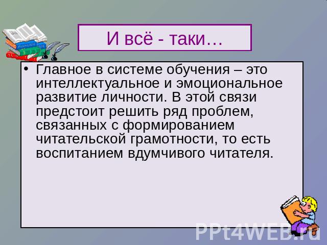 И всё - таки… Главное в системе обучения – это интеллектуальное и эмоциональное развитие личности. В этой связи предстоит решить ряд проблем, связанных с формированием читательской грамотности, то есть воспитанием вдумчивого читателя.