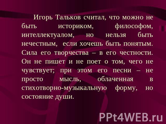 Игорь Тальков считал, что можно не быть историком, философом, интеллектуалом, но нельзя быть нечестным, если хочешь быть понятым. Сила его творчества – в его честности. Он не пишет и не поет о том, чего не чувствует; при этом его песни – не просто м…