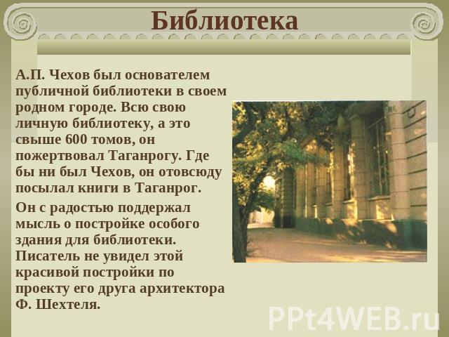 Библиотека А.П. Чехов был основателем публичной библиотеки в своем родном городе. Всю свою личную библиотеку, а это свыше 600 томов, он пожертвовал Таганрогу. Где бы ни был Чехов, он отовсюду посылал книги в Таганрог.Он с радостью поддержал мысль о …