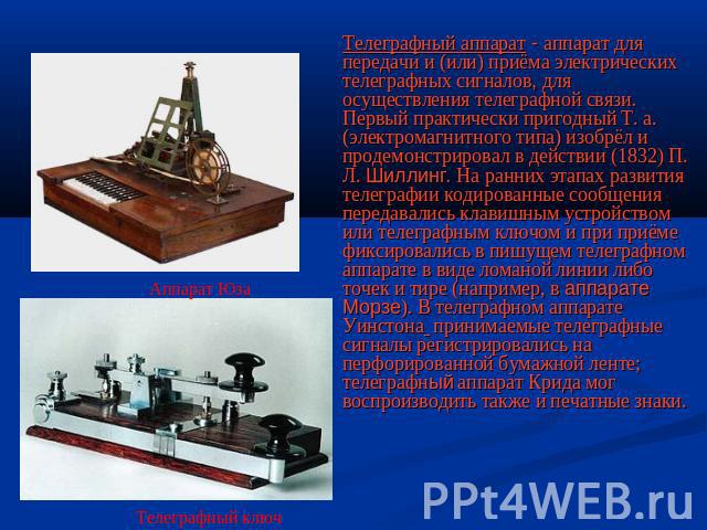 Телеграфный аппарат - аппарат для передачи и (или) приёма электрических телеграфных сигналов, для осуществления телеграфной связи. Первый практически пригодный Т. а. (электромагнитного типа) изобрёл и продемонстрировал в действии (1832) П. Л. Шиллин…