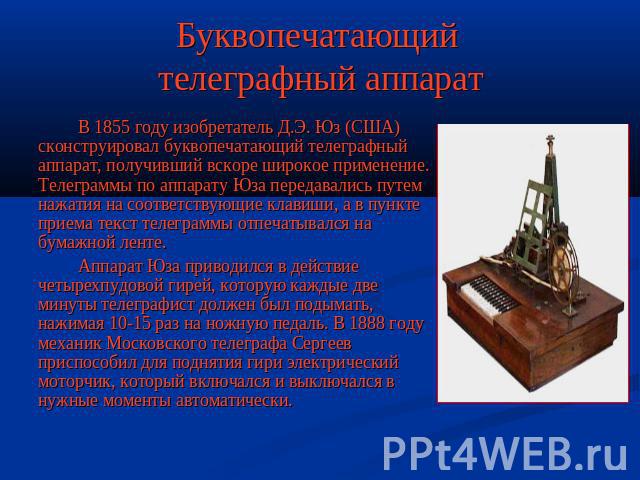 Буквопечатающий телеграфный аппарат В 1855 году изобретатель Д.Э. Юз (США) сконструировал буквопечатающий телеграфный аппарат, получивший вскоре широкое применение. Телеграммы по аппарату Юза передавались путем нажатия на соответствующие клавиши, а …