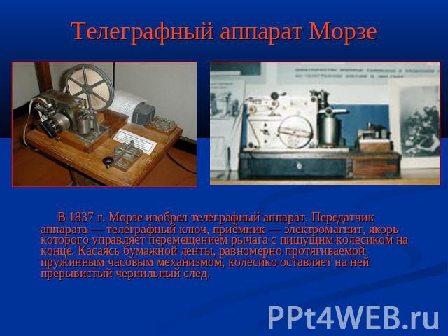 Телеграфный аппарат Морзе В 1837 г. Морзе изобрел телеграфный аппарат. Передатчик аппарата — телеграфный ключ, приёмник — электромагнит, якорь которого управляет перемещением рычага с пишущим колесиком на конце. Касаясь бумажной ленты, равномерно пр…