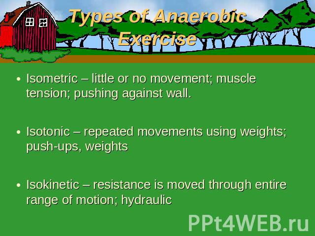 Types of Anaerobic Exercise Isometric – little or no movement; muscle tension; pushing against wall.Isotonic – repeated movements using weights; push-ups, weightsIsokinetic – resistance is moved through entire range of motion; hydraulic